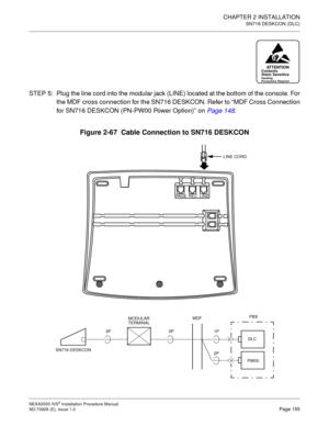 Page 181CHAPTER 2 INSTALLATION
SN716 DESKCON (DLC)
NEAX2000 IVS2 Installation Procedure Manual
ND-70928 (E), Issue 1.0Page 155
STEP 5: Plug the line cord into the modular jack (LINE) located at the bottom of the console. For
the MDF cross connection for the SN716 DESKCON. Refer to “MDF Cross Connection
for SN716 DESKCON (PN-PW00 Power Option)”on Page 148
.
Figure 2-67  Cable Connection to SN716 DESKCON
ATTENTIONContents
Static Sensitive
Handling
Precautions Required
PBX
DLC 1P MDF
MODULAR
TERMINAL
SN716...