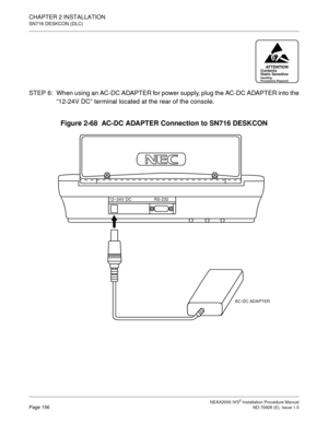 Page 182CHAPTER 2 INSTALLATION
SN716 DESKCON (DLC)
NEAX2000 IVS2 Installation Procedure ManualPage 156ND-70928 (E), Issue 1.0
STEP  6: When using an AC-DC ADAPTER for power supply, plug the AC-DC ADAPTER into the
“12-24V DC” terminal located at the rear of the console.
Figure 2-68  AC-DC ADAPTER Connection to SN716 DESKCON
ATTENTIONContents
Static Sensitive
Handling
Precautions Required
AC-DC ADAPTER
RS-232 12~24V DC 