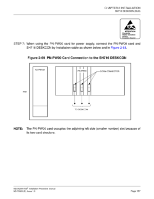 Page 183CHAPTER 2 INSTALLATION
SN716 DESKCON (DLC)
NEAX2000 IVS2 Installation Procedure Manual
ND-70928 (E), Issue 1.0Page 157
STEP 7: When using the PN-PW00 card for power supply, connect the PN-PW00 card and
SN716 DESKCON by Installation cable as shown below and in Figure 2-63.
Figure 2-69  PN-PW00 Card Connection to the SN716 DESKCON
NOTE:
The PN-PW00 card occupies the adjoining left side (smaller number) slot because of
its two-card structure.
ATTENTIONContents
Static Sensitive
Handling
Precautions Required...