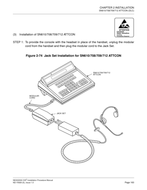 Page 189CHAPTER 2 INSTALLATION
SN610/708/709/712 ATTCON (DLC)
NEAX2000 IVS2 Installation Procedure Manual
ND-70928 (E), Issue 1.0Page 163
(3) Installation of SN610/708/709/712 ATTCON
STEP 1: To provide the console with the headset in place of the handset, unplug the modular
cord from the handset and then plug the modular cord to the Jack Set.
Figure 2-74  Jack Set Installation for SN610/708/709/712 ATTCON
ATTENTIONContents
Static Sensitive
Handling
Precautions Required
SN610/708/709/712
AT T C O N
MODULAR
CORD...