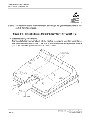 Page 190CHAPTER 2 INSTALLATION
SN610/708/709/712 ATTCON (DLC)
NEAX2000 IVS2 Installation Procedure ManualPage 164ND-70928 (E), Issue 1.0
STEP  2: Set the switch located inside the console according to the type of headset/handset con-
nected. Refer to next page.
Figure 2-75  Switch Setting on the SN610/708/709/712 ATTCON (1 of 2)
Slide the directory out of the way.
Then inser t a flat screw driver’s blade into the notched opening and apply light upward pres-
sure until the access panel is clear of the front lip....