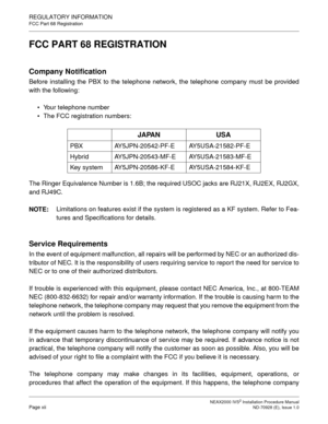 Page 20NEAX2000 IVS2 Installation Procedure ManualPage xiiND-70928 (E), Issue 1.0
REGULATORY INFORMATION
FCC Part 68 Registration
FCC PART 68 REGISTRATION
Company Notification
Before installing the PBX to the telephone network, the telephone company must be provided
with the following:
• Your telephone number
 The FCC registration numbers:
The Ringer Equivalence Number is 1.6B; the required USOC jacks are RJ21X, RJ2EX, RJ2GX,
and RJ49C.
NOTE:Limitations on features exist if the system is registered as a KF...