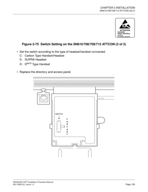 Page 191CHAPTER 2 INSTALLATION
SN610/708/709/712 ATTCON (DLC)
NEAX2000 IVS2 Installation Procedure Manual
ND-70928 (E), Issue 1.0Page 165
Figure 2-75  Switch Setting on the SN610/708/709/712 ATTCON (2 of 2)
Set the switch according to the type of headset/handset connected.
C: Carbon Type Handset/Headset
S: SUPRA Headset
D: D
term Type Handset
Replace the directory and access panel.
ATTENTIONContents
Static Sensitive
Handling
Precautions Required
D
S
C SWITCH 