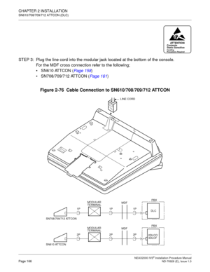 Page 192CHAPTER 2 INSTALLATION
SN610/708/709/712 ATTCON (DLC)
NEAX2000 IVS2 Installation Procedure ManualPage 166ND-70928 (E), Issue 1.0
STEP 3: Plug the line cord into the modular jack located at the bottom of the console.
For the MDF cross connection refer to the following;
SN610 ATTCON (Page 158
)
SN708/709/712 ATTCON (Page 161
)
Figure 2-76  Cable Connection to SN610/708/709/712 ATTCON
ATTENTIONContents
Static Sensitive
Handling
Precautions Required
LINE CORD
PBX
1P MDF MODULAR
TERMINAL
SN708/709/712...