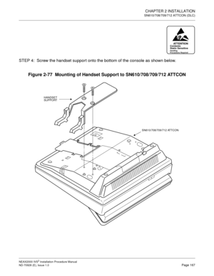 Page 193CHAPTER 2 INSTALLATION
SN610/708/709/712 ATTCON (DLC)
NEAX2000 IVS2 Installation Procedure Manual
ND-70928 (E), Issue 1.0Page 167
STEP 4: Screw the handset support onto the bottom of the console as shown below.
Figure 2-77  Mounting of Handset Support to SN610/708/709/712 ATTCON
ATTENTIONContents
Static Sensitive
Handling
Precautions Required
HANDSET
SUPPORT
SN610/708/709/712 ATTCON 