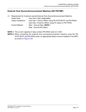 Page 201CHAPTER 2 INSTALLATION
External Tone Source/Announcement Machine (DK/TNT/MP)
NEAX2000 IVS2 Installation Procedure Manual
ND-70928 (E), Issue 1.0Page 175
External Tone Source/Announcement Machine (DK/TNT/MP)
(1) Requirement for Customer-owned External Tone Source/Announcement Machine
Output level : Less than 0 dbm (Adjustable)
Output impedance : Less than 1 kohms (When using PN-4COT/8COT and PN-DK00)
: Less than 10 kohms (When using Pin Jacks on PN-TNTA)
Control Method : Start - Ground Start  
NOTE 1
:...