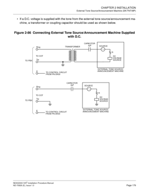 Page 205CHAPTER 2 INSTALLATION
External Tone Source/Announcement Machine (DK/TNT/MP)
NEAX2000 IVS2 Installation Procedure Manual
ND-70928 (E), Issue 1.0Page 179
If a D.C. voltage is supplied with the tone from the external tone source/announcement ma-
chine, a transformer or coupling capacitor should be used as shown below.
Figure 2-86  Connecting External Tone Source/Announcement Machine Supplied 
with D.C.
TO  P B XTO  C OTRing
Tip
KTRANSFORMER
SOURCE
CAPACITOR
SOURCE
TO  C OT
Tip
K Ring
TO CONTROL CIRCUIT...