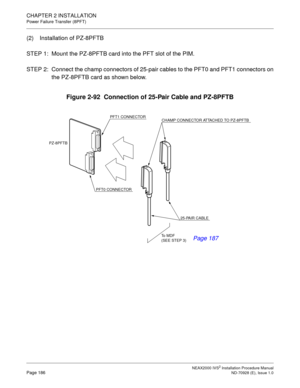 Page 212CHAPTER 2 INSTALLATION
Power Failure Transfer (8PFT)
NEAX2000 IVS2 Installation Procedure ManualPage 186ND-70928 (E), Issue 1.0
(2) Installation of PZ-8PFTB
STEP 1: Mount the PZ-8PFTB card into the PFT slot of the PIM.
STEP 2: Connect the champ connectors of 25-pair cables to the PFT0 and PFT1 connectors on
the PZ-8PFTB card as shown below.
Figure 2-92  Connection of 25-Pair Cable and PZ-8PFTB
PFT1 CONNECTOR
CHAMP CONNECTOR ATTACHED TO PZ-8PFTB 
25-PAIR CABLE
To  M D F  
(SEE STEP 3) PFT0 CONNECTOR...