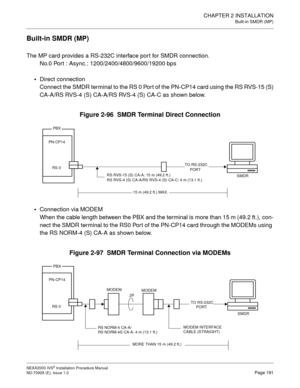 Page 217CHAPTER 2 INSTALLATION
Built-in SMDR (MP)
NEAX2000 IVS2 Installation Procedure Manual
ND-70928 (E), Issue 1.0Page 191
Built-in SMDR (MP)
The MP card provides a RS-232C interface port for SMDR connection.
No.0 Port : Async.: 1200/2400/4800/9600/19200 bps

Direct connection
Connect the SMDR terminal to the RS 0 Port of the PN-CP14 card using the RS RVS-15 (S)
CA-A/RS RVS-4 (S) CA-A/RS RVS-4 (S) CA-C as shown below.
Figure 2-96  SMDR Terminal Direct Connection

Connection via MODEM
When the cable length...