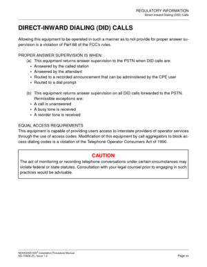 Page 23REGULATORY INFORMATION
Direct-Inward Dialing (DID) Calls
NEAX2000 IVS2 Installation Procedure Manual
ND-70928 (E), Issue 1.0Page xv
DIRECT-INWARD DIALING (DID) CALLS
Allowing this equipment to be operated in such a manner as to not provide for proper answer su-
pervision is a violation of Par t 68 of the FCC’s rules.
PROPER ANSWER SUPERVISION IS WHEN:
(a) This equipment returns answer supervision to the PSTN when DID calls are:
•
Answered by the called station

Answered by the attendant

Routed to a...