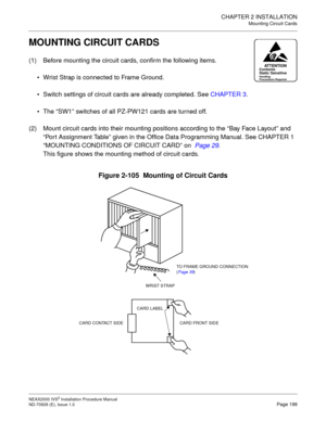 Page 225CHAPTER 2 INSTALLATION
Mounting Circuit Cards
NEAX2000 IVS2 Installation Procedure Manual
ND-70928 (E), Issue 1.0Page 199
MOUNTING CIRCUIT CARDS
(1) Before mounting the circuit cards, confirm the following items.
Wrist Strap is connected to Frame Ground.
Switch settings of circuit cards are already completed. See CHAPTER 3.
The “SW1” switches of all PZ-PW121 cards are turned off.
(2) Mount circuit cards into their mounting positions according to the “Bay Face Layout” and 
“Port Assignment Table” given...