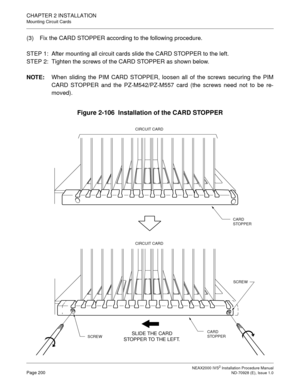 Page 226CHAPTER 2 INSTALLATION
Mounting Circuit Cards
NEAX2000 IVS2 Installation Procedure ManualPage 200ND-70928 (E), Issue 1.0
(3) Fix the CARD STOPPER according to the following procedure.
STEP 1: After mounting all circuit cards slide the CARD STOPPER to the left.
STEP 2: Tighten the screws of the CARD STOPPER as shown below.
NOTE:
When sliding the PIM CARD STOPPER, loosen all of the screws securing the PIM
CARD STOPPER and the PZ-M542/PZ-M557 card (the screws need not to be re-
moved).
Figure 2-106...