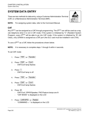 Page 228CHAPTER 2 INSTALLATION
System Data Entry
NEAX2000 IVS2 Installation Procedure ManualPage 202ND-70928 (E), Issue 1.0
SYSTEM DATA ENTRY
There are two methods for data entry, using a Customer Administration Terminal
(CAT) or a Maintenance Administration Terminal (MAT).
NOTE:
For assigning system data, refer to the Command Manual.
CAT
Any Dterm can be assigned as a CAT through programming. The Dterm can still be used as a reg-
ular telephone when it is not in CAT mode. If the system is initialized by “C”...