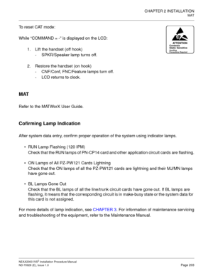 Page 229CHAPTER 2 INSTALLATION
MAT
NEAX2000 IVS2 Installation Procedure Manual
ND-70928 (E), Issue 1.0Page 203
To reset CAT mode:
While “COMMAND = -” is displayed on the LCD:
1. Lift the handset (off hook)
- SPKR/Speaker lamp turns off.
2. Restore the handset (on hook)
- CNF/Conf, FNC/Feature lamps turn off.
- LCD returns to clock.
MAT
Refer to the MATWorX User Guide.
Cofirming Lamp Indication
After system data entry, confirm proper operation of the system using indicator lamps.
RUN Lamp Flashing (120 IPM)...