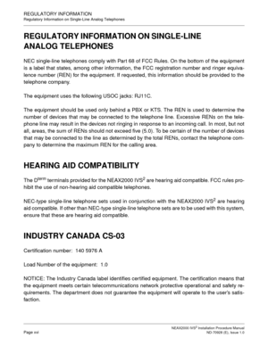 Page 24NEAX2000 IVS2 Installation Procedure ManualPage xviND-70928 (E), Issue 1.0
REGULATORY INFORMATION
Regulatory Information on Single-Line Analog Telephones
REGULATORY INFORMATION ON SINGLE-LINE 
ANALOG TELEPHONES
NEC single-line telephones comply with Part 68 of FCC Rules. On the bottom of the equipment
is a label that states, among other information, the FCC registration number and ringer equiva-
lence number (REN) for the equipment. If requested, this information should be provided to the
telephone...