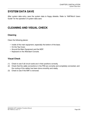 Page 231CHAPTER 2 INSTALLATION
System Data Save
NEAX2000 IVS2 Installation Procedure Manual
ND-70928 (E), Issue 1.0Page 205
SYSTEM DATA SAVE
After system data entry, save the system data to floppy diskette. Refer to “MATWorX Users
Guide” for the operation of system data save.
CLEANING AND VISUAL CHECK
Cleaning
Clean the following places:
Inside of the main equipment, especially the bottom of the base.
On the Top Cover.
Around the Main Equipment and the MDF.
Keyboard on the Attendant Console.
Visual Check
(1)...