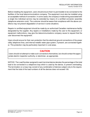 Page 25REGULATORY INFORMATION
Industry Canada CS-03
NEAX2000 IVS2 Installation Procedure Manual
ND-70928 (E), Issue 1.0Page xvii
Before installing the equipment, users should ensure that it is permissible to be connected to the 
facilities of the local telecommunications company. The equipment must also be installed using 
an acceptable method of connection. In some cases, the company ’s inside wiring associated with
a single line individual service may be extended by means of a cer tified connector assembly...