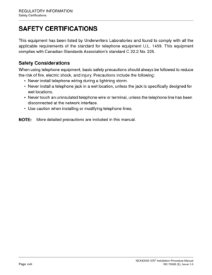 Page 26NEAX2000 IVS2 Installation Procedure ManualPage xviiiND-70928 (E), Issue 1.0
REGULATORY INFORMATION
Safety Certifications
SAFETY CERTIFICATIONS
This equipment has been listed by Underwriters Laboratories and found to comply with all the
applicable requirements of the standard for telephone equipment U.L. 1459. This equipment
complies with Canadian Standards Association’s standard C 22.2 No. 225.
Safety Considerations
When using telephone equipment, basic safety precautions should always be followed to...