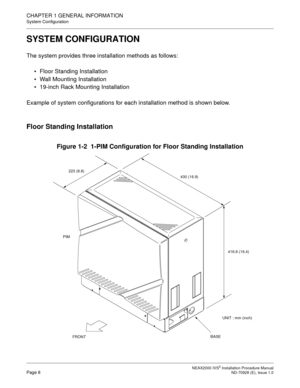 Page 34CHAPTER 1 GENERAL INFORMATION
System Configuration
NEAX2000 IVS2 Installation Procedure ManualPage 8ND-70928 (E), Issue 1.0
SYSTEM CONFIGURATION
The system provides three installation methods as follows:
Floor Standing Installation
Wall Mounting Installation
19-inch Rack Mounting Installation
Example of system configurations for each installation method is shown below.
Floor Standing Installation
Figure 1-2  1-PIM Configuration for Floor Standing Installation
PIM
BASE
FRONT
223 (8.8)
430 (16.9)
416.6...