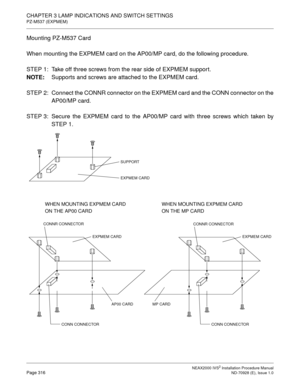 Page 342CHAPTER 3 LAMP INDICATIONS AND SWITCH SETTINGS
PZ-M537 (EXPMEM)
NEAX2000 IVS2 Installation Procedure ManualPage 316ND-70928 (E), Issue 1.0
Mounting PZ-M537 Card
When mounting the EXPMEM card on the AP00/MP card, do the following procedure.
STEP 1: Take off three screws from the rear side of EXPMEM suppor t.
NOTE:
Supports and screws are attached to the EXPMEM card.
STEP  2: Connect the CONNR connector on the EXPMEM card and the CONN connector on the
AP00/MP card.
STEP 3: Secure the EXPMEM card to the...