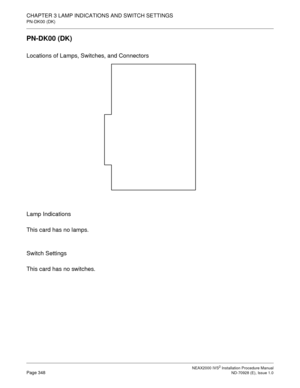 Page 374CHAPTER 3 LAMP INDICATIONS AND SWITCH SETTINGS
PN-DK00 (DK)
NEAX2000 IVS2 Installation Procedure ManualPage 348ND-70928 (E), Issue 1.0
PN-DK00 (DK)
Locations of Lamps, Switches, and Connectors
Lamp Indications
This card has no lamps.
Switch Settings
This card has no switches. 