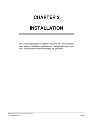 Page 63NEAX2000 IVS2 Installation Procedure Manual
ND-70928 (E), Issue 1.0Page 37
CHAPTER 2 
INSTALLATION
This chapter explains how to install the PBX and the peripheral equip-
ment, system initialization and data entry, and operation test proce-
dures you should follow after completing the installation. 