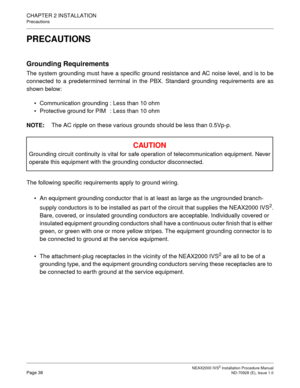 Page 64CHAPTER 2 INSTALLATION
Precautions
NEAX2000 IVS2 Installation Procedure ManualPage 38ND-70928 (E), Issue 1.0
PRECAUTIONS
Grounding Requirements
The system grounding must have a specific ground resistance and AC noise level, and is to be 
connected to a predetermined terminal in the PBX. Standard grounding requirements are as
shown below:  Communication grounding : Less than 10 ohm
   Protective ground for PIM : Less than 10 ohm
NOTE: The AC ripple on these various grounds should be less than 0.5Vp-p....