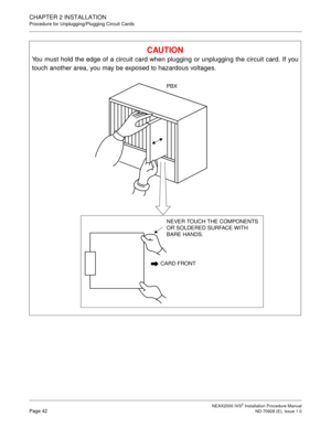 Page 68CHAPTER 2 INSTALLATION
Procedure for Unplugging/Plugging Circuit Cards
NEAX2000 IVS2 Installation Procedure ManualPage 42ND-70928 (E), Issue 1.0
CAUTION
You must hold the edge of a circuit card when plugging or unplugging the circuit card. If you
touch another area, you may be exposed to hazardous voltages.
CARD FRONT
NEVER TOUCH THE COMPONENTS 
OR SOLDERED SURFACE WITH 
BARE HANDS.
PBX 