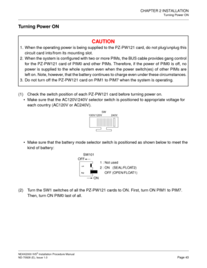 Page 69CHAPTER 2 INSTALLATION
Turning Power ON
NEAX2000 IVS2 Installation Procedure Manual
ND-70928 (E), Issue 1.0Page 43
Turning Power ON
(1) Check the switch position of each PZ-PW121 card before turning power on.
• Make sure that the AC120V/240V selector switch is positioned to appropriate voltage for 
each country (AC120V or AC240V).
 Make sure that the battery mode selector switch is positioned as shown below to meet the 
kind of battery:
(2) Turn the SW1 switches of all the PZ-PW121 cards to ON. First,...