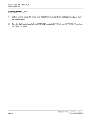 Page 70CHAPTER 2 INSTALLATION
Turning Power OFF
NEAX2000 IVS2 Installation Procedure ManualPage 44ND-70928 (E), Issue 1.0
Turning Power OFF
(1) Before turning power off, make sure that all line/trunk cards are not operating by no busy 
lamps indication.
(2) Turn the SW1 switches of all the PZ-PW121 cards to OFF. First, turn OFF PIM0. Then, turn 
OFF PIM1 to PIM7. 