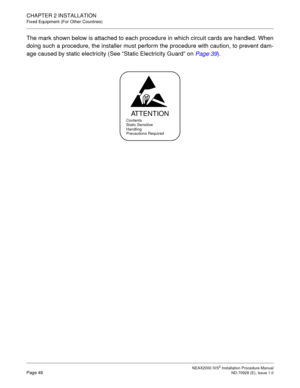 Page 74CHAPTER 2 INSTALLATION
Fixed Equipment (For Other Countries)
NEAX2000 IVS2 Installation Procedure ManualPage 48ND-70928 (E), Issue 1.0
The mark shown below is attached to each procedure in which circuit cards are handled. When
doing such a procedure, the installer must perform the procedure with caution, to prevent dam-
age caused by static electricity (See “Static Electricity Guard”on Page 39
).
ATTENTION
Contents
Static Sensitive
Handling
Precautions Required 