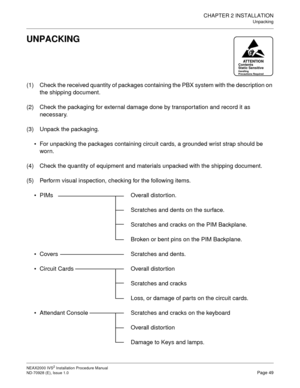 Page 75CHAPTER 2 INSTALLATION
Unpacking
NEAX2000 IVS2 Installation Procedure Manual
ND-70928 (E), Issue 1.0Page 49
UNPACKING
(1) Check the received quantity of packages containing the PBX system with the description on 
the shipping document.
(2) Check the packaging for external damage done by transportation and record it as 
necessary.
(3) Unpack the packaging.
For unpacking the packages containing circuit cards, a grounded wrist strap should be 
worn.
(4) Check the quantity of equipment and materials...