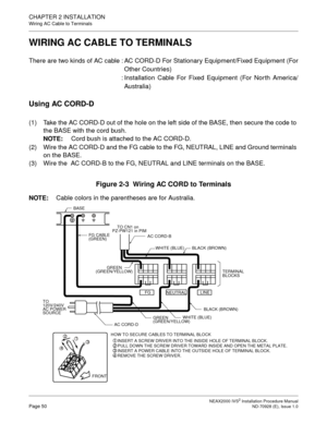 Page 76CHAPTER 2 INSTALLATION
Wiring AC Cable to Terminals
NEAX2000 IVS2 Installation Procedure ManualPage 50ND-70928 (E), Issue 1.0
WIRING AC CABLE TO TERMINALS
There are two kinds of AC cable : AC CORD-D For Stationary Equipment/Fixed Equipment (For
Other Countries)
: Installation Cable For Fixed Equipment (For North America/
Australia)
Using AC CORD-D
(1) Take the AC CORD-D out of the hole on the left side of the BASE, then secure the code to 
the BASE with the cord bush.
NOTE:
Cord bush is attached to the...