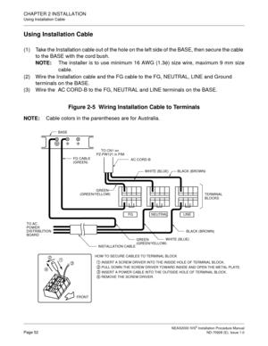 Page 78CHAPTER 2 INSTALLATION
Using Installation Cable
NEAX2000 IVS2 Installation Procedure ManualPage 52ND-70928 (E), Issue 1.0
Using Installation Cable
(1) Take the Installation cable out of the hole on the left side of the BASE, then secure the cable 
to the BASE with the cord bush.
NOTE:The installer is to use minimum 16 AWG (1.3
φ) size wire, maximum 9 mm size
cable.
(2) Wire the Installation cable and the FG cable to the FG, NEUTRAL, LINE and Ground 
terminals on the BASE.
(3) Wire the  AC CORD-B to the...