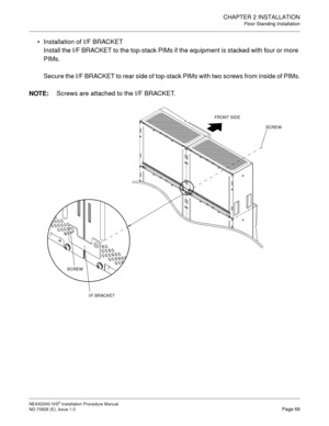 Page 95CHAPTER 2 INSTALLATION
Floor Standing Installation
NEAX2000 IVS2 Installation Procedure Manual
ND-70928 (E), Issue 1.0Page 69
Installation of I/F BRACKET
Install the I/F BRACKET to the top-stack PIMs if the equipment is stacked with four or more 
PIMs.
Secure the I/F BRACKET to rear side of top-stack PIMs with two screws from inside of PIMs.
NOTE:
Screws are attached to the I/F BRACKET.
SCREW FRONT SIDE
SCREW
I/F BRACKET 