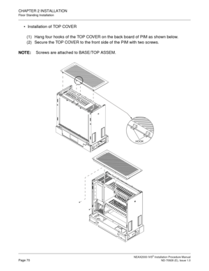 Page 96CHAPTER 2 INSTALLATION
Floor Standing Installation
NEAX2000 IVS2 Installation Procedure ManualPage 70ND-70928 (E), Issue 1.0
Installation of TOP COVER
(1) Hang four hooks of the TOP COVER on the back board of PIM as shown below.
(2) Secure the TOP COVER to the front side of the PIM with two screws.
NOTE:
Screws are attached to BASE/TOP ASSEM.
HOOK 