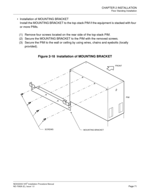 Page 97CHAPTER 2 INSTALLATION
Floor Standing Installation
NEAX2000 IVS2 Installation Procedure Manual
ND-70928 (E), Issue 1.0Page 71
Installation of MOUNTING BRACKET
Install the MOUNTING BRACKET to the top-stack PIM if the equipment is stacked with four 
or more PIMs.
(1) Remove four screws located on the rear side of the top-stack PIM.
(2) Secure the MOUNTING BRACKET to the PIM with the removed screws.
(3) Secure the PIM to the wall or ceiling by using wires, chains and eyebolts (locally 
provided).
Figure...