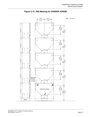 Page 99CHAPTER 2 INSTALLATION
Wall Mounting Installation
NEAX2000 IVS2 Installation Procedure Manual
ND-70928 (E), Issue 1.0Page 73
Figure 2-19  Wall Marking for HANGER ASSEM
352
(13.9) 356.5
(14.0)210.8
(8.3)
HANGER ASSEM
ANCHOR/ 
SCREW
(x 3/PIM)
BASE167.5
(7.0)167.5 UNIT : mm (inch)
(7.0)
352
(13.9)
352
(13.9)
352
(13.9)
210.8
(8.3)
210.8
(8.3)
210.8
(8.3)
210.8
(8.3) 