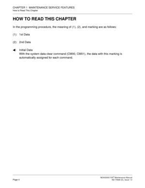 Page 12 NEAX2000 IVS2 Maintenance ManualPage 4  ND-70926 (E), Issue 1.0
CHAPTER 1  MAINTENANCE SERVICE FEATURES
How to Read This Chapter
HOW TO READ THIS CHAPTER
In the programming procedure, the meaning of (1), (2), and marking are as follows:
(1): 1st Data
(2): 2nd Data
: Initial Data
With the system data clear command (CM00, CM01), the data with this marking is 
automatically assigned for each command. 