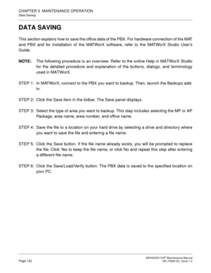 Page 130 NEAX2000 IVS2 Maintenance ManualPage 122  ND-70926 (E), Issue 1.0
CHAPTER 3  MAINTENANCE OPERATION
Data Saving
DATA SAVING
This section explains how to save the office data of the PBX. For hardware connection of the MAT
and PBX and for installation of the MATWorX software, refer to the MATWorX Studio User’s
Guide.
NOTE:The following procedure is an overview. Refer to the online Help in MATWorX Studio
for the detailed procedure and explanation of the buttons, dialogs, and terminology
used in MATWorX....