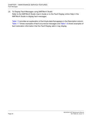 Page 32 NEAX2000 IVS2 Maintenance ManualPage 24  ND-70926 (E), Issue 1.0
CHAPTER 1  MAINTENANCE SERVICE FEATURES
Fault Messages
(3) To Display Fault Messages using MATWorX Studio
Refer to the MATWorX Studio User’s Guide or to the Fault Display online Help in the 
MATWorX Studio to display fault messages.
Table 1-5 provides an explanation of the 8-byte data that appears in the Description column. 
Table 1-7 shows examples of fault occurrence messages and Ta b l e  1 - 8 shows examples of 
fault restoration...