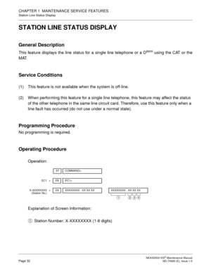 Page 40 NEAX2000 IVS2 Maintenance ManualPage 32  ND-70926 (E), Issue 1.0
CHAPTER 1  MAINTENANCE SERVICE FEATURES
Station Line Status Display
STATION LINE STATUS DISPLAY
General Description
This feature displays the line status for a single line telephone or a Dterm using the CAT or the
MAT.
Service Conditions
(1) This feature is not available when the system is off-line.
(2) When performing this feature for a single line telephone, this feature may affect the status 
of the other telephone in the same line...