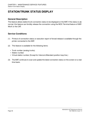 Page 44 NEAX2000 IVS2 Maintenance ManualPage 36  ND-70926 (E), Issue 1.0
CHAPTER 1  MAINTENANCE SERVICE FEATURES
Station/Trunk Status Display
STATION/TRUNK STATUS DISPLAY
General Description
This feature allows station/trunk connection status to be displayed on the MAT. If the status is ab-
normal, this feature can forcibly release the connection using the MOC Terminal feature of MAT-
WorX or the CAT.
Service Conditions
(1) Printout of connection status or execution report of forced release is available through...