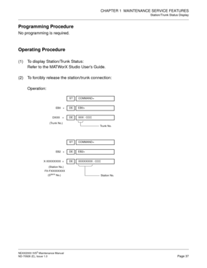 Page 45CHAPTER 1  MAINTENANCE SERVICE FEATURES
Station/Trunk Status Display
NEAX2000 IVS2 Maintenance Manual    
ND-70926 (E), Issue 1.0   Page 37
Programming Procedure
No programming is required.
Operating Procedure
(1) To display Station/Trunk Status:
Refer to the MATWorX Studio User’s Guide.
(2) To forcibly release the station/trunk connection:
Operation:
DE
+EB0>
EB0
STCOMMAND=
DE
+XXX : CCC
DXXX
(Trunk No.)
Trunk No.
DE
+EB2>
EB2
STCOMMAND=
DE
+XXXXXXXX : CCC
X-XXXXXXXX
(Station No.)
FX-FXXXXXXXX
(D
term...