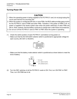 Page 64 NEAX2000 IVS2 Maintenance ManualPage 56  ND-70926 (E), Issue 1.0
CHAPTER 2  TROUBLESHOOTING
Precautions
Turning Power ON
(1) Check the switch position of each PZ-PW121 card before turning power on.
Make sure that the AC120V/240V selector switch is positioned to appropriate voltage for 
each country (AC120V or AC240V).
Make sure that the battery mode selector switch is positioned as shown below to meet the 
kind of battery:
(2) Turn the SW1 switches of all the PZ-PW121 cards to ON. First, turn ON PIM1...