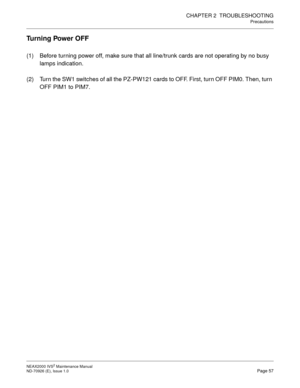 Page 65CHAPTER 2  TROUBLESHOOTING
Precautions
NEAX2000 IVS2 Maintenance Manual    
ND-70926 (E), Issue 1.0   Page 57
Turning Power OFF
(1) Before turning power off, make sure that all line/trunk cards are not operating by no busy 
lamps indication.
(2) Turn the SW1 switches of all the PZ-PW121 cards to OFF. First, turn OFF PIM0. Then, turn 
OFF PIM1 to PIM7. 