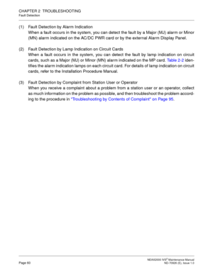 Page 68 NEAX2000 IVS2 Maintenance ManualPage 60  ND-70926 (E), Issue 1.0
CHAPTER 2  TROUBLESHOOTING
Fault Detection
(1) Fault Detection by Alarm Indication
When a fault occurs in the system, you can detect the fault by a Major (MJ) alarm or Minor
(MN) alarm indicated on the AC/DC PWR card or by the external Alarm Display Panel.
(2) Fault Detection by Lamp Indication on Circuit Cards
When a fault occurs in the system, you can detect the fault by lamp indication on circuit
cards, such as a Major (MJ) or Minor...