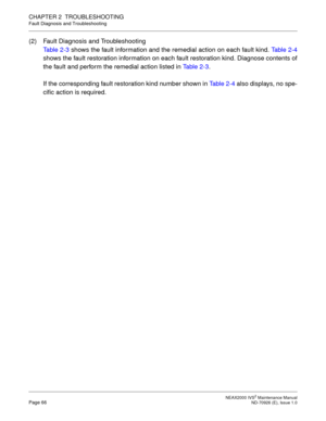 Page 74 NEAX2000 IVS2 Maintenance ManualPage 66  ND-70926 (E), Issue 1.0
CHAPTER 2  TROUBLESHOOTING
Fault Diagnosis and Troubleshooting
(2) Fault Diagnosis and Troubleshooting
Table 2-3 shows the fault information and the remedial action on each fault kind. Table 2-4
shows the fault restoration information on each fault restoration kind. Diagnose contents of
the fault and perform the remedial action listed in Table 2-3.
If the corresponding fault restoration kind number shown in Table 2-4 also displays, no...