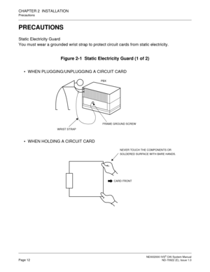 Page 19 NEAX2000 IVS2 OAI System ManualPage 12  ND-70922 (E), Issue 1.0
CHAPTER 2  INSTALLATION
Precautions
PRECAUTIONS
Static Electricity Guard
You must wear a grounded wrist strap to protect circuit cards from static electricity.
Figure 2-1  Static Electricity Guard (1 of 2)
 WHEN PLUGGING/UNPLUGGING A CIRCUIT CARD
 WHEN HOLDING A CIRCUIT CARD
PBX
WRIST STRAP
FRAME GROUND SCREW
CARD FRONT
NEVER TOUCH THE COMPONENTS OR
SOLDERED SURFACE WITH BARE HANDS. 