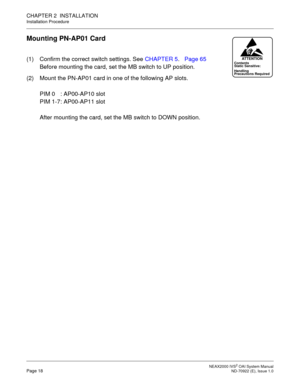 Page 25 NEAX2000 IVS2 OAI System ManualPage 18  ND-70922 (E), Issue 1.0
CHAPTER 2  INSTALLATION
Installation Procedure
Mounting PN-AP01 Card
(1) Confirm the correct switch settings. See CHAPTER 5.Page 65
Before mounting the card, set the MB switch to UP position.
(2) Mount the PN-AP01 card in one of the following AP slots.
PIM 0 : AP00-AP10 slot
PIM 1-7: AP00-AP11 slot
After mounting the card, set the MB switch to DOWN position.Contents
Static Sensitive:
Precautions Required HandlingATTENTION 